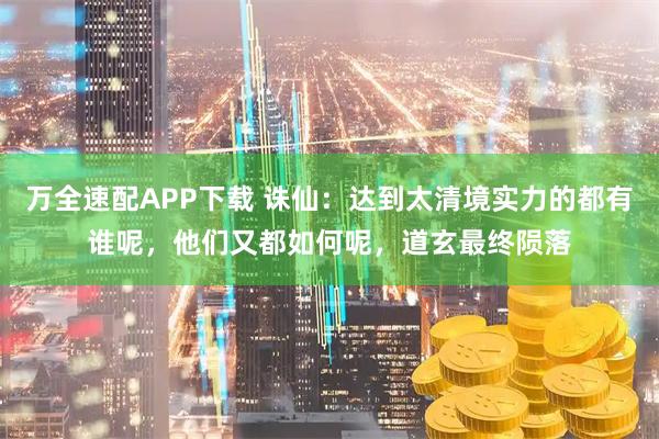 万全速配APP下载 诛仙：达到太清境实力的都有谁呢，他们又都如何呢，道玄最终陨落