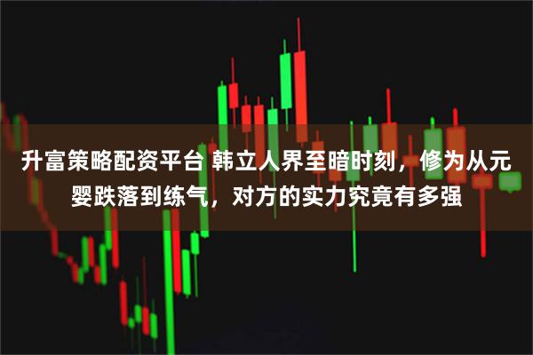 升富策略配资平台 韩立人界至暗时刻，修为从元婴跌落到练气，对方的实力究竟有多强