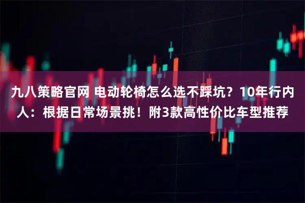 九八策略官网 电动轮椅怎么选不踩坑？10年行内人：根据日常场景挑！附3款高性价比车型推荐