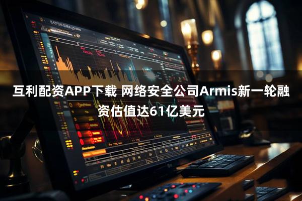 互利配资APP下载 网络安全公司Armis新一轮融资估值达61亿美元