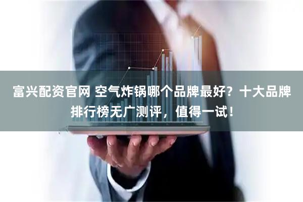 富兴配资官网 空气炸锅哪个品牌最好？十大品牌排行榜无广测评，值得一试！