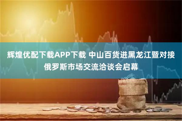 辉煌优配下载APP下载 中山百货进黑龙江暨对接俄罗斯市场交流洽谈会启幕