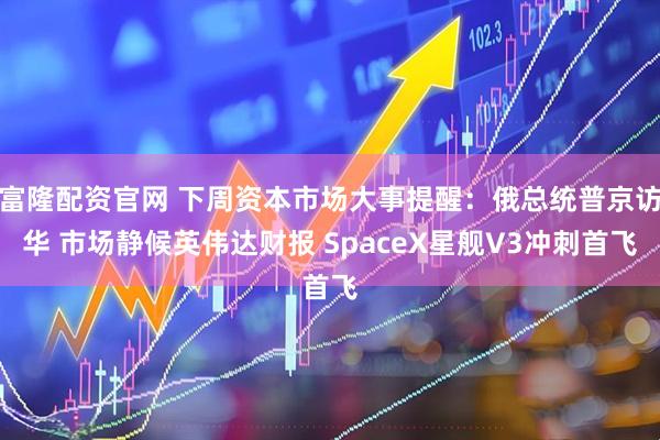 富隆配资官网 下周资本市场大事提醒：俄总统普京访华 市场静候英伟达财报 SpaceX星舰V3冲刺首飞