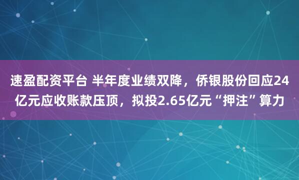 速盈配资平台 半年度业绩双降，侨银股份回应24亿元应收账款压顶，拟投2.65亿元“押注”算力